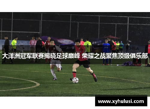 大洋洲冠军联赛揭晓足球巅峰 荣耀之战聚焦顶级俱乐部