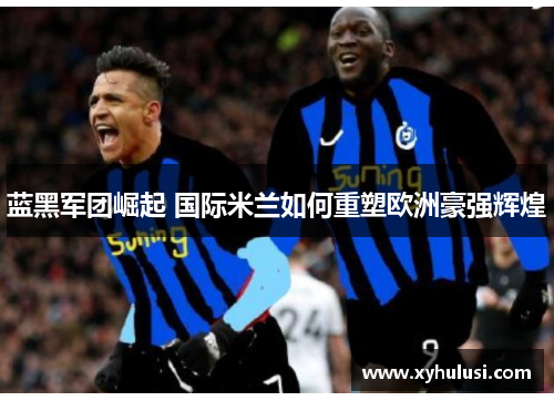 蓝黑军团崛起 国际米兰如何重塑欧洲豪强辉煌