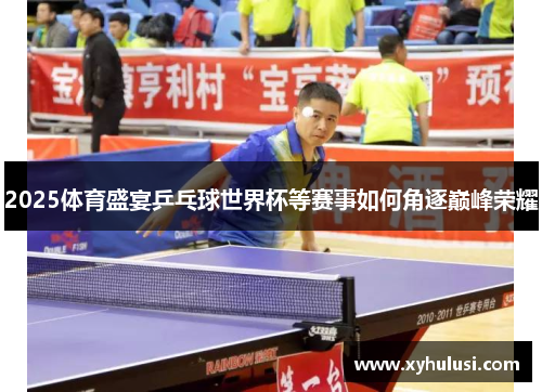 2025体育盛宴乒乓球世界杯等赛事如何角逐巅峰荣耀