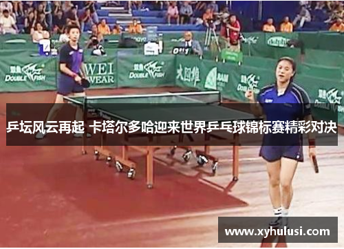 乒坛风云再起 卡塔尔多哈迎来世界乒乓球锦标赛精彩对决