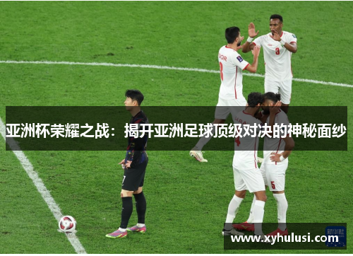 亚洲杯荣耀之战：揭开亚洲足球顶级对决的神秘面纱