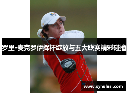 罗里·麦克罗伊挥杆绽放与五大联赛精彩碰撞