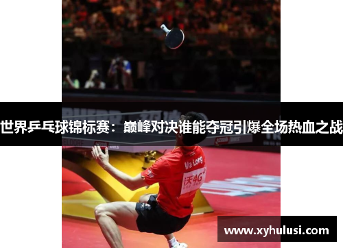 世界乒乓球锦标赛：巅峰对决谁能夺冠引爆全场热血之战