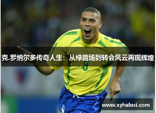 克.罗纳尔多传奇人生：从绿茵场到转会风云再现辉煌